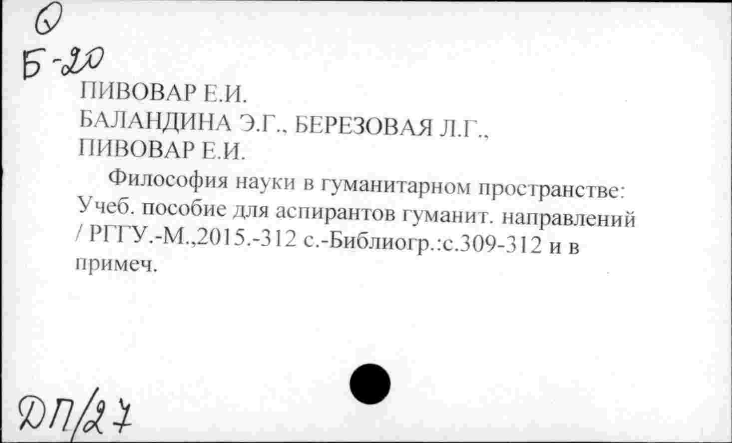 ﻿ПИВОВАР Е.И.
БАЛАНДИНА Э.Г.. БЕРЕЗОВАЯ Л.Г..
ПИВОВАР Е.И.
Философия науки в гуманитарном пространстве: Учеб, пособие для аспирантов туманит, направлений / РГГУ.-М.,2015.-312 с.-Библиогр.:с.309-312 и в примеч.
